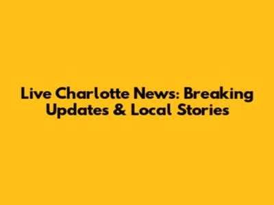 Live Charlotte News: Breaking Updates & Local Stories