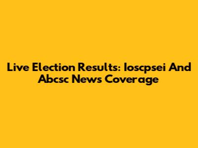 Live Election Results: Ioscpsei And Abcsc News Coverage
