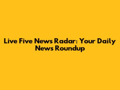 Live Five News Radar: Your Daily News Roundup