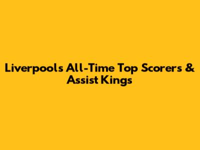 Liverpool's All-Time Top Scorers & Assist Kings