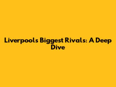 Liverpool's Biggest Rivals: A Deep Dive