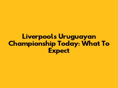 Liverpool's Uruguayan Championship Today: What To Expect
