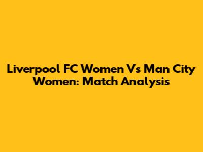 Liverpool FC Women Vs Man City Women: Match Analysis