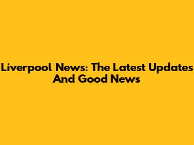 Liverpool News: The Latest Updates And Good News