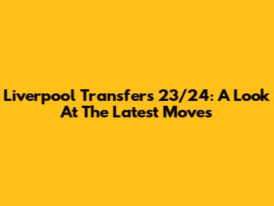Liverpool Transfers 23/24: A Look At The Latest Moves