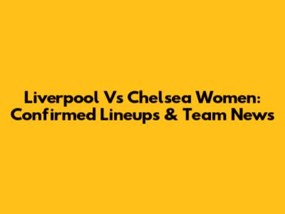 Liverpool Vs Chelsea Women: Confirmed Lineups & Team News