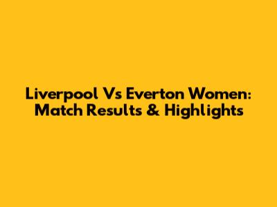Liverpool Vs Everton Women: Match Results & Highlights