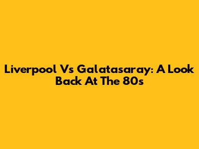 Liverpool Vs Galatasaray: A Look Back At The 80s