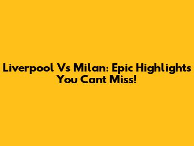 Liverpool Vs Milan: Epic Highlights You Can't Miss!