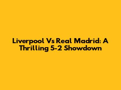 Liverpool Vs Real Madrid: A Thrilling 5-2 Showdown