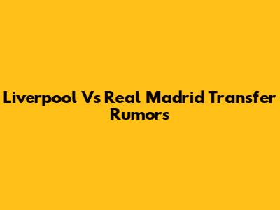 Liverpool Vs Real Madrid Transfer Rumors