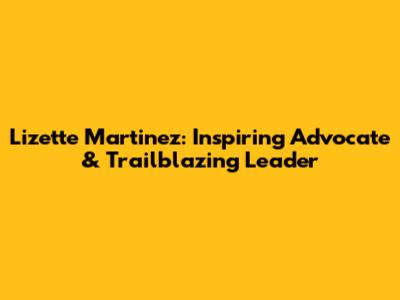 Lizette Martinez: Inspiring Advocate & Trailblazing Leader