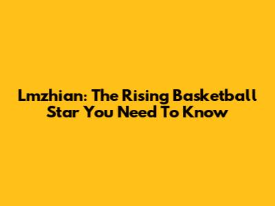 Lmzhian: The Rising Basketball Star You Need To Know