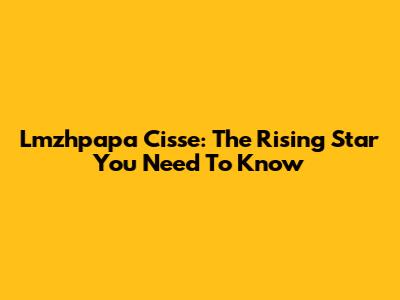 Lmzhpapa Cisse: The Rising Star You Need To Know