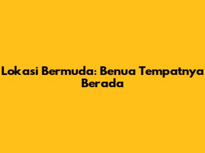 Lokasi Bermuda: Benua Tempatnya Berada