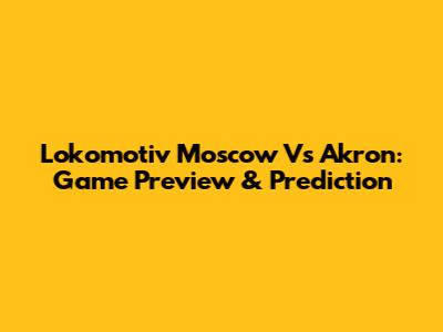 Lokomotiv Moscow Vs Akron: Game Preview & Prediction