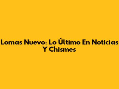 Lomas Nuevo: Lo Último En Noticias Y Chismes