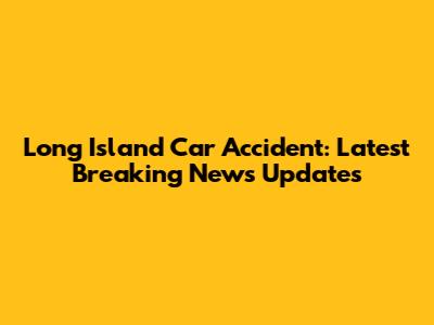 Long Island Car Accident: Latest Breaking News Updates