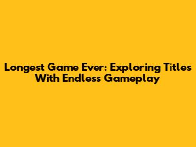 Longest Game Ever: Exploring Titles With Endless Gameplay