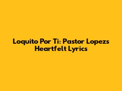 Loquito Por Ti: Pastor Lopez's Heartfelt Lyrics