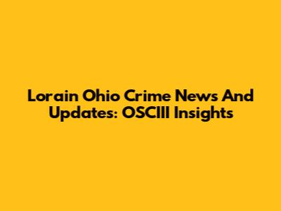Lorain Ohio Crime News And Updates: OSCIII Insights