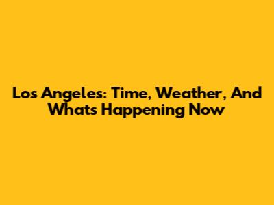 Los Angeles: Time, Weather, And What's Happening Now