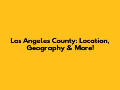 Los Angeles County: Location, Geography & More!