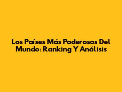 Los Países Más Poderosos Del Mundo: Ranking Y Análisis