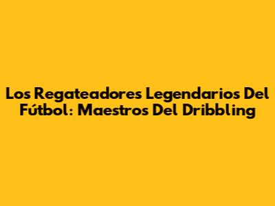 Los Regateadores Legendarios Del Fútbol: Maestros Del Dribbling