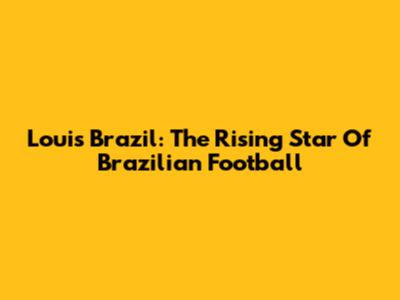 Louis Brazil: The Rising Star Of Brazilian Football
