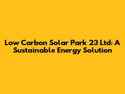 Low Carbon Solar Park 23 Ltd: A Sustainable Energy Solution
