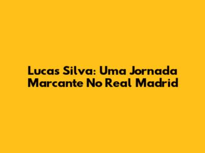 Lucas Silva: Uma Jornada Marcante No Real Madrid