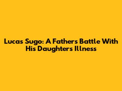 Lucas Sugo: A Father's Battle With His Daughter's Illness