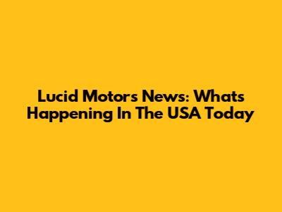 Lucid Motors News: What's Happening In The USA Today
