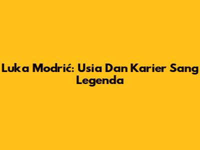 Luka Modrić: Usia Dan Karier Sang Legenda