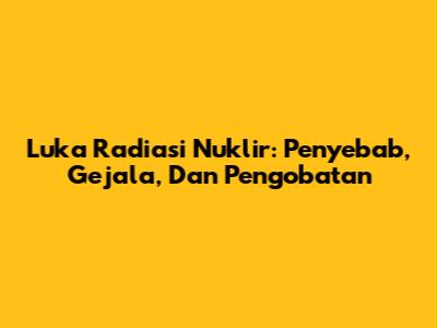 Luka Radiasi Nuklir: Penyebab, Gejala, Dan Pengobatan