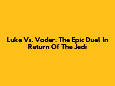 Luke Vs. Vader: The Epic Duel In Return Of The Jedi