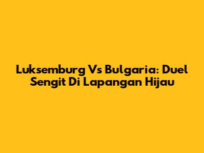 Luksemburg Vs Bulgaria: Duel Sengit Di Lapangan Hijau