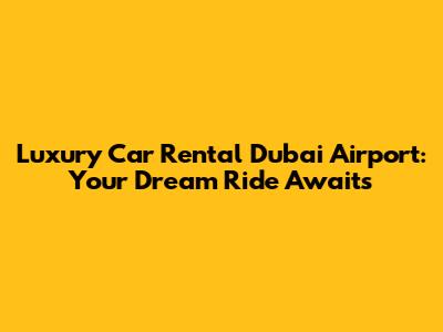 Luxury Car Rental Dubai Airport: Your Dream Ride Awaits
