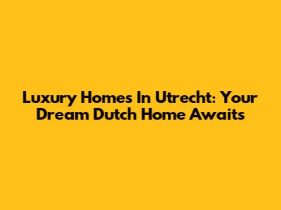 Luxury Homes In Utrecht: Your Dream Dutch Home Awaits