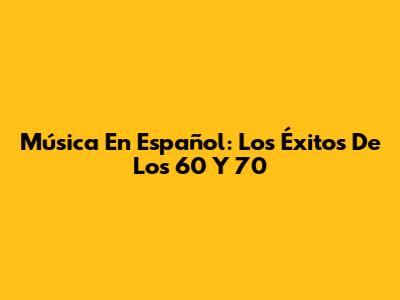 Música En Español: Los Éxitos De Los 60 Y 70