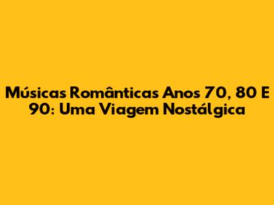 Músicas Românticas Anos 70, 80 E 90: Uma Viagem Nostálgica
