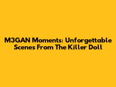M3GAN Moments: Unforgettable Scenes From The Killer Doll