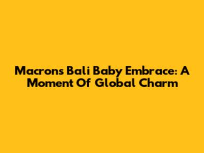 Macron's Bali Baby Embrace: A Moment Of Global Charm
