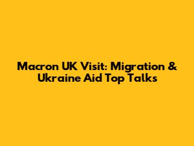 Macron UK Visit: Migration & Ukraine Aid Top Talks