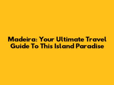 Madeira: Your Ultimate Travel Guide To This Island Paradise