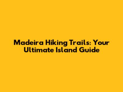 Madeira Hiking Trails: Your Ultimate Island Guide