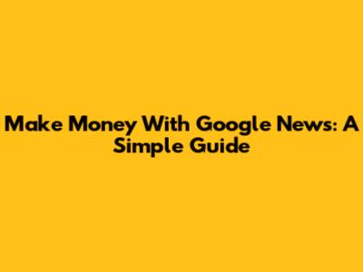 Make Money With Google News: A Simple Guide