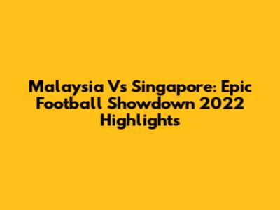 Malaysia Vs Singapore: Epic Football Showdown 2022 Highlights
