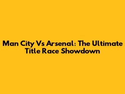 Man City Vs Arsenal: The Ultimate Title Race Showdown